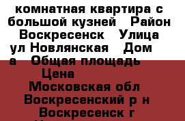 1-комнатная квартира с большой кузней › Район ­ Воскресенск › Улица ­ ул.Новлянская › Дом ­ 8а › Общая площадь ­ 34 › Цена ­ 1 850 000 - Московская обл., Воскресенский р-н, Воскресенск г. Недвижимость » Квартиры продажа   . Московская обл.